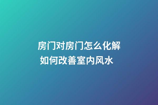 房门对房门怎么化解 如何改善室内风水